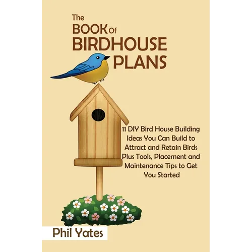 The Book of Birdhouse Plans: 11 DIY Bird House Building Ideas You Can Build to Attract and Retain Birds Plus Tools, Placement and Maintenance Tips to