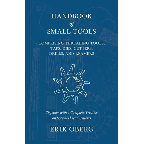 Handbook of Small Tools Comprising Threading Tools, Taps, Dies, Cutters, Drills, and Reamers - Together with a Complete Treatise on Screw-Thread Syste