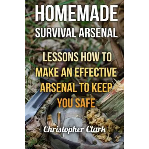 Homemade Survival Arsenal: Lessons How To Make an Effective Arsenal to Keep You Safe