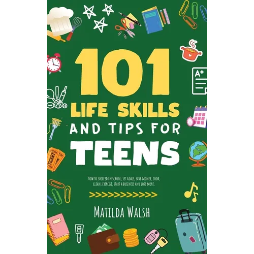 101 Life Skills and Tips for Teens - How to succeed in school, boost your self-confidence, set goals, save money, cook, clean, start a business and lo