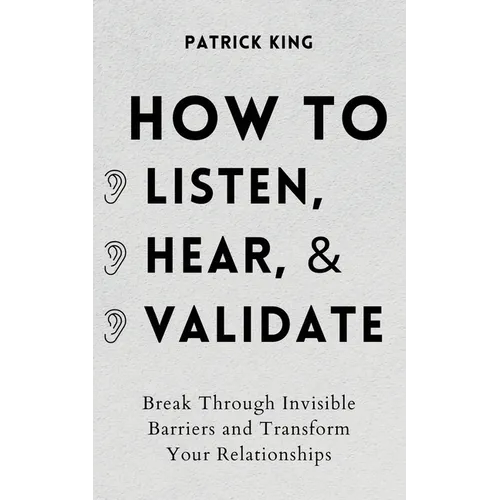 How to Listen, Hear, and Validate: Break Through Invisible Barriers and Transform Your Relationships