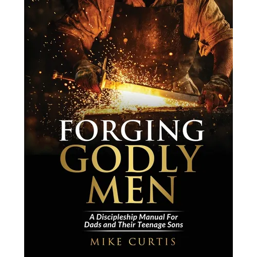 Forging Godly Men: A Discipleship Manual For Dads and Their Teenage Sons