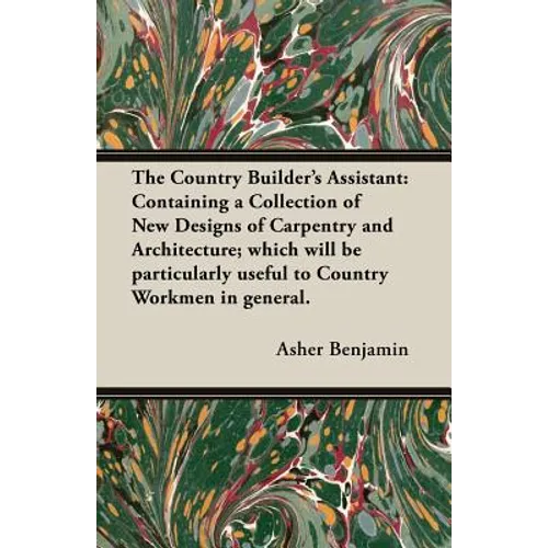 The Country Builder's Assistant: Containing a Collection of New Designs of Carpentry and Architecture; which will be particularly useful to Country Wo