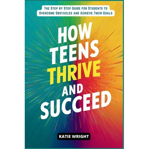 How Teens Thrive and Succeed: The Step by Step Guide for Students to Overcome Obstacles and Achieve Their Goals