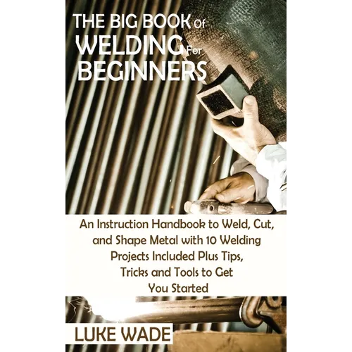 The Big Book of Welding for Beginners: An Instruction Handbook to Weld, Cut, and Shape Metal with 10 Welding Projects Included Plus Tips, Tricks and T