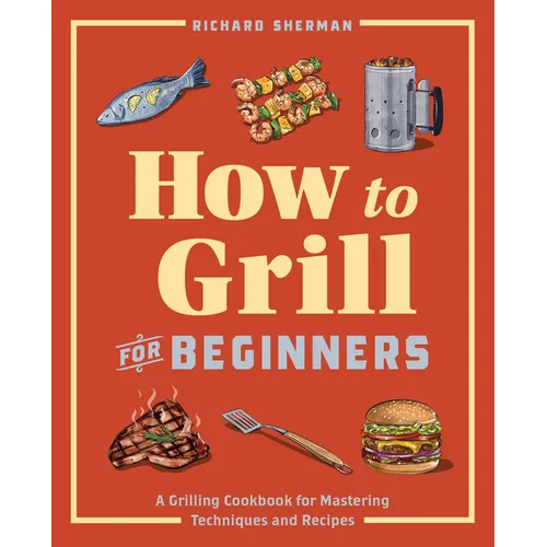 How to Grill for Beginners: A Grilling Cookbook for Mastering Techniques and Recipes