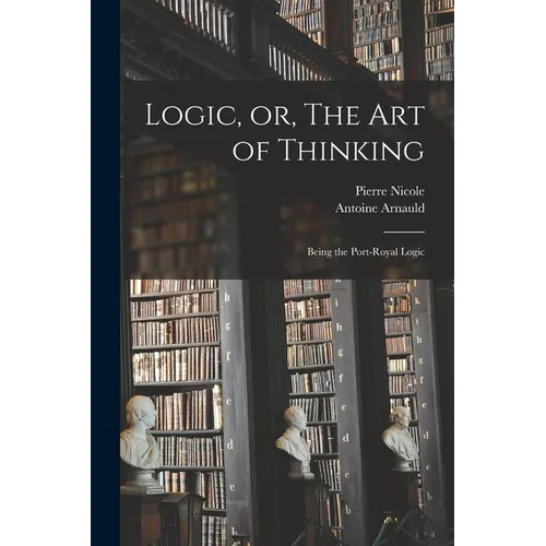 Logic, or, The art of Thinking: Being the Port-Royal Logic