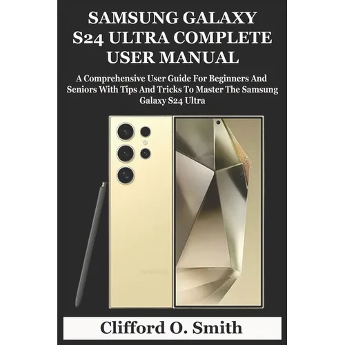 Samsung Galaxy S24 Ultra Complete User Manual: A Comprehensive User Guide For Beginners And Seniors With Tips And Tricks To Master The Samsung Galaxy