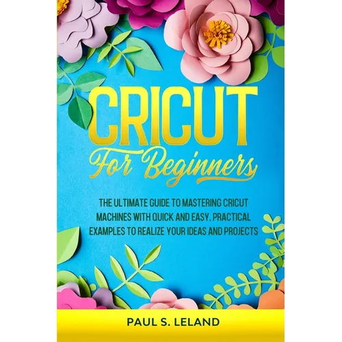 Cricut for Beginners: The Ultimate Guide to Mastering Cricut Machines With Quick and Easy, Practical Examples to Realize Your Ideas and Projects