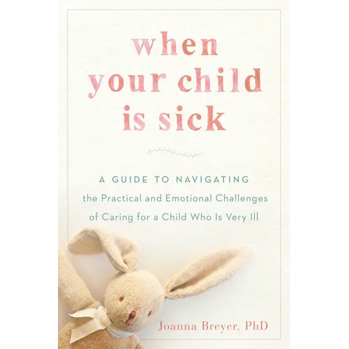 When Your Child Is Sick: A Guide to Navigating the Practical and Emotional Challenges of Caring for a Child Who Is Very Ill